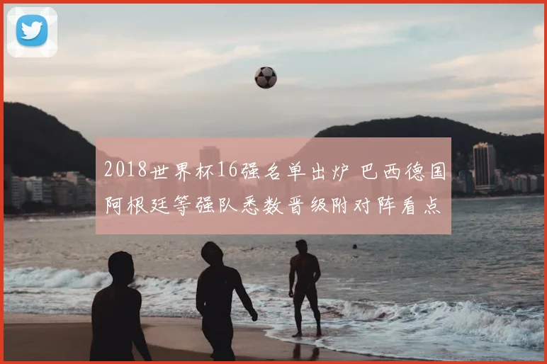 2018世界杯16强名单出炉 巴西德国阿根廷等强队悉数晋级附对阵看点
