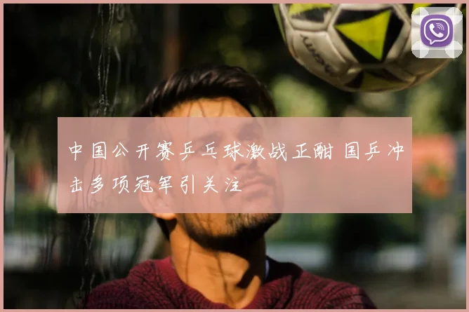 中国公开赛乒乓球激战正酣 国乒冲击多项冠军引关注