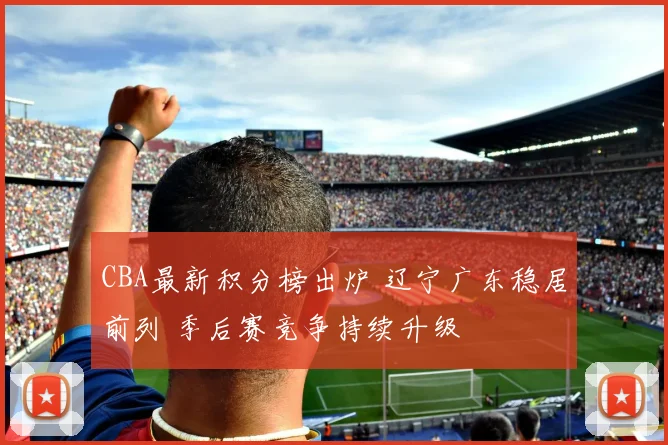 CBA最新积分榜出炉 辽宁广东稳居前列 季后赛竞争持续升级