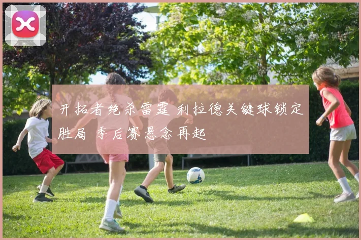 开拓者绝杀雷霆 利拉德关键球锁定胜局 季后赛悬念再起