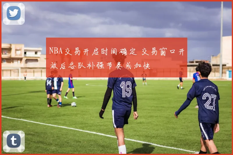 NBA交易开启时间确定 交易窗口开放后各队补强节奏或加快