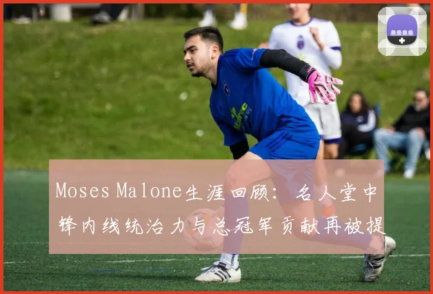 Moses Malone生涯回顾：名人堂中锋内线统治力与总冠军贡献再被提及