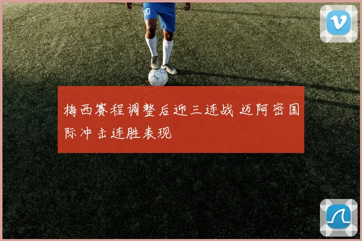 梅西赛程调整后迎三连战 迈阿密国际冲击连胜表现