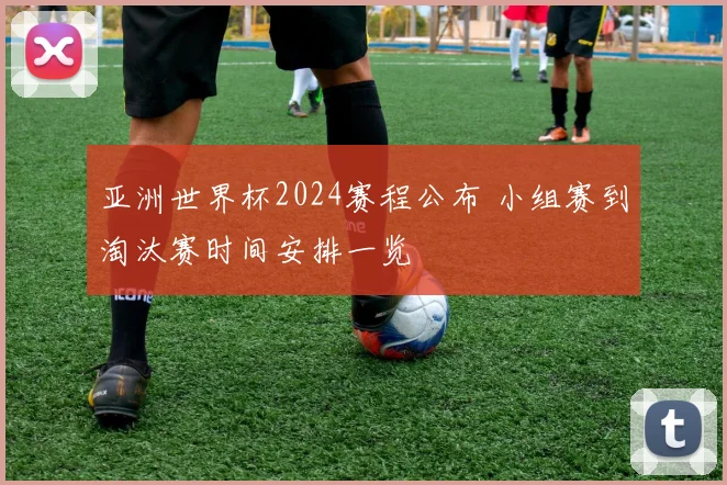 亚洲世界杯2024赛程公布 小组赛到淘汰赛时间安排一览