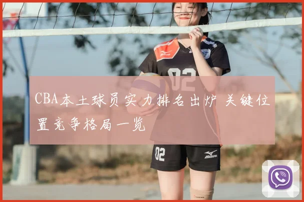 CBA本土球员实力排名出炉 关键位置竞争格局一览