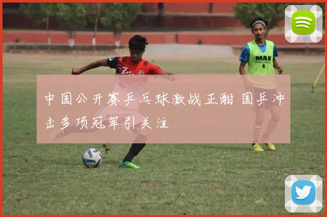 中国公开赛乒乓球激战正酣 国乒冲击多项冠军引关注