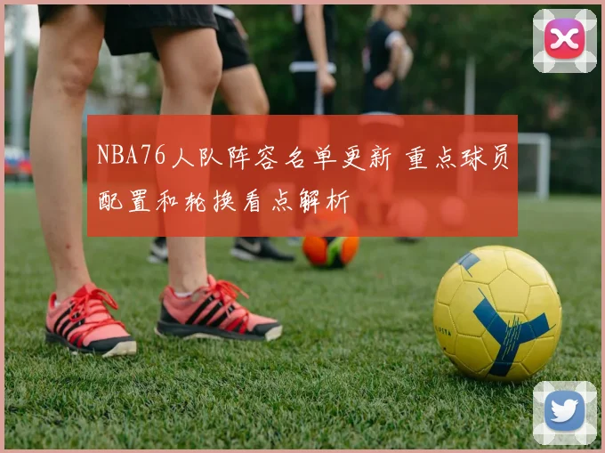 NBA76人队阵容名单更新 重点球员配置和轮换看点解析
