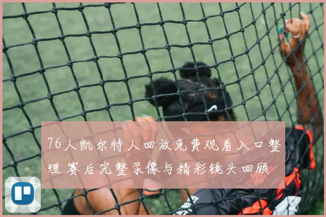 76人凯尔特人回放免费观看入口整理 赛后完整录像与精彩镜头回顾