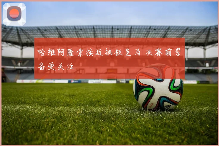 哈维阿隆索接近执教皇马 决赛前景备受关注