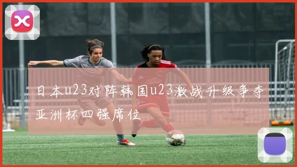 日本u23对阵韩国u23激战升级争夺亚洲杯四强席位