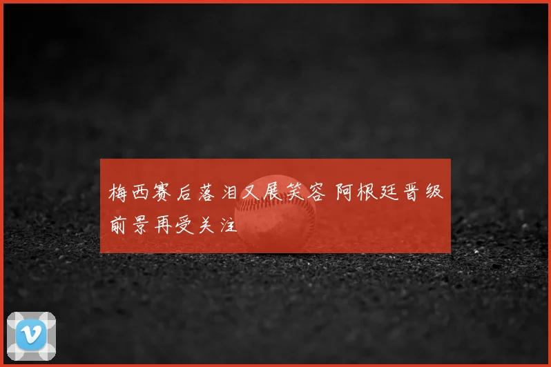 梅西赛后落泪又展笑容 阿根廷晋级前景再受关注