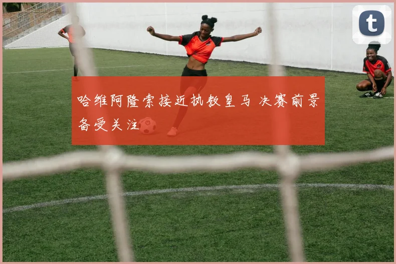哈维阿隆索接近执教皇马 决赛前景备受关注